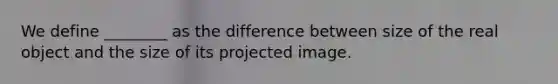 We define ________ as the difference between size of the real object and the size of its projected image.