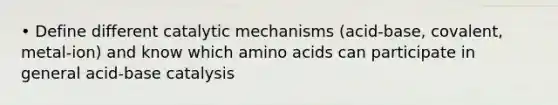 • Define different catalytic mechanisms (acid-base, covalent, metal-ion) and know which amino acids can participate in general acid-base catalysis