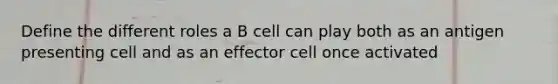 Define the different roles a B cell can play both as an antigen presenting cell and as an effector cell once activated