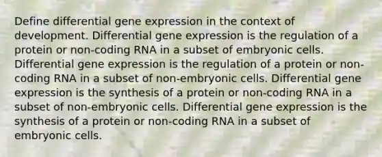 Define differential gene expression in the context of development. Differential gene expression is the regulation of a protein or non-coding RNA in a subset of embryonic cells. Differential gene expression is the regulation of a protein or non-coding RNA in a subset of non-embryonic cells. Differential gene expression is the synthesis of a protein or non-coding RNA in a subset of non-embryonic cells. Differential gene expression is the synthesis of a protein or non-coding RNA in a subset of embryonic cells.