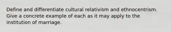 Define and differentiate cultural relativism and ethnocentrism. Give a concrete example of each as it may apply to the institution of marriage.