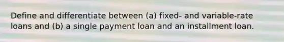 Define and differentiate between (a) fixed- and variable-rate loans and (b) a single payment loan and an installment loan.