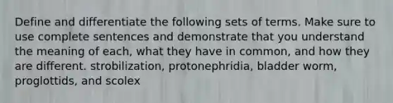 Define and differentiate the following sets of terms. Make sure to use complete sentences and demonstrate that you understand the meaning of each, what they have in common, and how they are different. strobilization, protonephridia, bladder worm, proglottids, and scolex