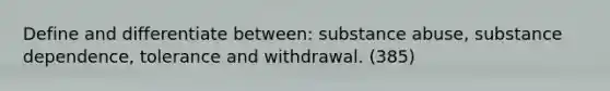 Define and differentiate between: substance abuse, substance dependence, tolerance and withdrawal. (385)