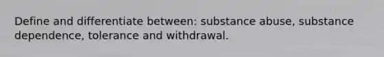 Define and differentiate between: substance abuse, substance dependence, tolerance and withdrawal.