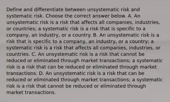 Define and differentiate between unsystematic risk and systematic risk. Choose the correct answer below. A. An unsystematic risk is a risk that affects all​ companies, industries, or​ countries; a systematic risk is a risk that is specific to a​ company, an​ industry, or a country. B. An unsystematic risk is a risk that is specific to a​ company, an​ industry, or a​ country; a systematic risk is a risk that affects all​ companies, industries, or countries. C. An unsystematic risk is a risk that cannot be reduced or eliminated through market​ transactions; a systematic risk is a risk that can be reduced or eliminated through market transactions. D. An unsystematic risk is a risk that can be reduced or eliminated through market​ transactions; a systematic risk is a risk that cannot be reduced or eliminated through market transactions.