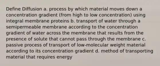 Define Diffusion a. process by which material moves down a concentration gradient (from high to low concentration) using integral membrane proteins b. transport of water through a semipermeable membrane according to the concentration gradient of water across the membrane that results from the presence of solute that cannot pass through the membrane c. passive process of transport of low-molecular weight material according to its concentration gradient d. method of transporting material that requires energy