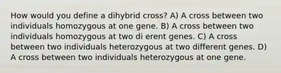 How would you define a dihybrid cross? A) A cross between two individuals homozygous at one gene. B) A cross between two individuals homozygous at two di erent genes. C) A cross between two individuals heterozygous at two different genes. D) A cross between two individuals heterozygous at one gene.