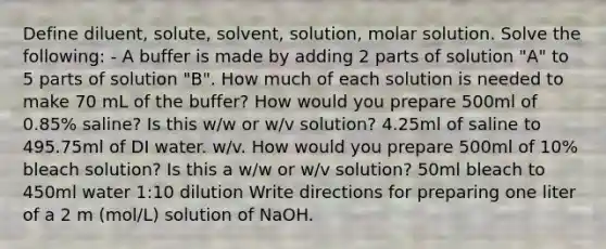 Define diluent, solute, solvent, solution, molar solution. Solve the following: - A buffer is made by adding 2 parts of solution "A" to 5 parts of solution "B". How much of each solution is needed to make 70 mL of the buffer? How would you prepare 500ml of 0.85% saline? Is this w/w or w/v solution? 4.25ml of saline to 495.75ml of DI water. w/v. How would you prepare 500ml of 10% bleach solution? Is this a w/w or w/v solution? 50ml bleach to 450ml water 1:10 dilution Write directions for preparing one liter of a 2 m (mol/L) solution of NaOH.