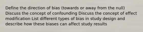 Define the direction of bias (towards or away from the null) Discuss the concept of confounding Discuss the concept of effect modification List different types of bias in study design and describe how these biases can affect study results