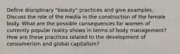 Define disciplinary "beauty" practices and give examples. Discuss the role of the media in the construction of the female body. What are the possible consequences for women of currently popular reality shows in terms of body management? How are these practices related to the development of consumerism and global capitalism?