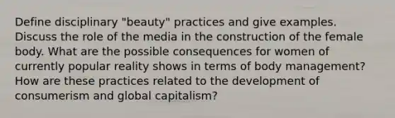 Define disciplinary "beauty" practices and give examples. Discuss the role of the media in the construction of the female body. What are the possible consequences for women of currently popular reality shows in terms of body management? How are these practices related to the development of consumerism and global capitalism?