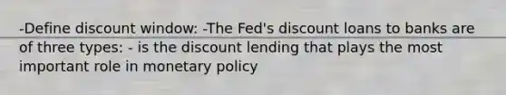 -Define discount window: -The Fed's discount loans to banks are of three types: - is the discount lending that plays the most important role in monetary policy