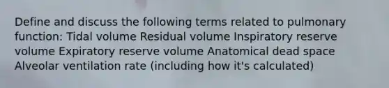 Define and discuss the following terms related to pulmonary function: Tidal volume Residual volume Inspiratory reserve volume Expiratory reserve volume Anatomical dead space Alveolar ventilation rate (including how it's calculated)