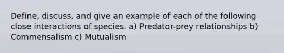 Define, discuss, and give an example of each of the following close interactions of species. a) Predator-prey relationships b) Commensalism c) Mutualism