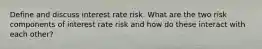 Define and discuss interest rate risk. What are the two risk components of interest rate risk and how do these interact with each other?