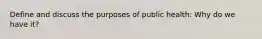 Define and discuss the purposes of public health: Why do we have it?