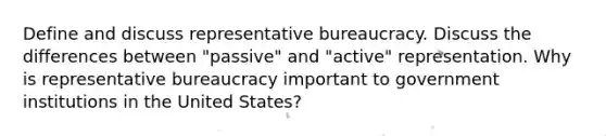 Define and discuss representative bureaucracy. Discuss the differences between "passive" and "active" representation. Why is representative bureaucracy important to government institutions in the United States?