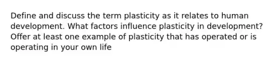 Define and discuss the term plasticity as it relates to human development. What factors influence plasticity in development? Offer at least one example of plasticity that has operated or is operating in your own life