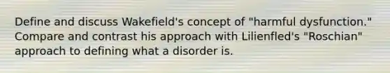 Define and discuss Wakefield's concept of "harmful dysfunction." Compare and contrast his approach with Lilienfled's "Roschian" approach to defining what a disorder is.