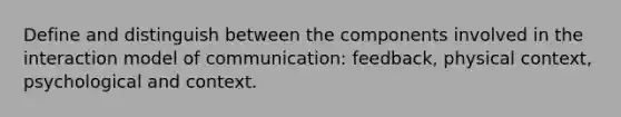 Define and distinguish between the components involved in the interaction model of communication: feedback, physical context, psychological and context.