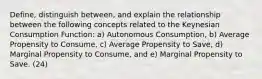 Define, distinguish between, and explain the relationship between the following concepts related to the Keynesian Consumption Function: a) Autonomous Consumption, b) Average Propensity to Consume, c) Average Propensity to Save, d) Marginal Propensity to Consume, and e) Marginal Propensity to Save. (24)