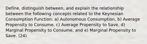 Define, distinguish between, and explain the relationship between the following concepts related to the Keynesian Consumption Function: a) Autonomous Consumption, b) Average Propensity to Consume, c) Average Propensity to Save, d) Marginal Propensity to Consume, and e) Marginal Propensity to Save. (24)