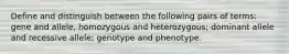 Define and distinguish between the following pairs of terms: gene and allele, homozygous and heterozygous; dominant allele and recessive allele; genotype and phenotype.