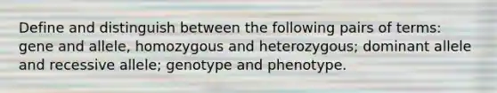 Define and distinguish between the following pairs of terms: gene and allele, homozygous and heterozygous; dominant allele and recessive allele; genotype and phenotype.