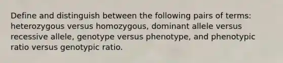 Define and distinguish between the following pairs of terms: heterozygous versus homozygous, dominant allele versus recessive allele, genotype versus phenotype, and phenotypic ratio versus genotypic ratio.