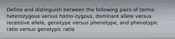 Define and distinguish between the following pairs of terms: heterozygous versus homo-zygous, dominant allele versus recessive allele, genotype versus phenotype, and phenotypic ratio versus genotypic ratio