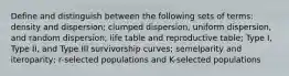 Define and distinguish between the following sets of terms: density and dispersion; clumped dispersion, uniform dispersion, and random dispersion; life table and reproductive table; Type I, Type II, and Type III survivorship curves; semelparity and iteroparity; r-selected populations and K-selected populations