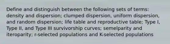 Define and distinguish between the following sets of terms: density and dispersion; clumped dispersion, uniform dispersion, and random dispersion; life table and reproductive table; Type I, Type II, and Type III survivorship curves; semelparity and iteroparity; r-selected populations and K-selected populations