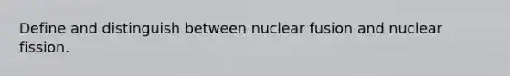 Define and distinguish between nuclear fusion and nuclear fission.