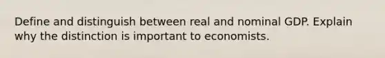 Define and distinguish between real and nominal GDP. Explain why the distinction is important to economists.