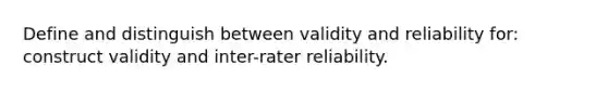 Define and distinguish between validity and reliability for: construct validity and inter-rater reliability.