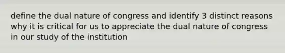 define the dual nature of congress and identify 3 distinct reasons why it is critical for us to appreciate the dual nature of congress in our study of the institution