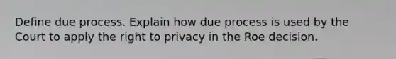 Define due process. Explain how due process is used by the Court to apply the right to privacy in the Roe decision.