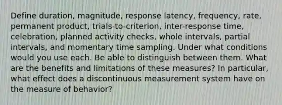 Define duration, magnitude, response latency, frequency, rate, permanent product, trials-to-criterion, inter-response time, celebration, planned activity checks, whole intervals, partial intervals, and momentary time sampling. Under what conditions would you use each. Be able to distinguish between them. What are the benefits and limitations of these measures? In particular, what effect does a discontinuous measurement system have on the measure of behavior?