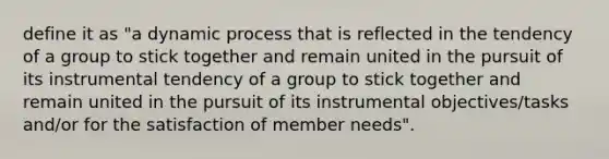 define it as "a dynamic process that is reflected in the tendency of a group to stick together and remain united in the pursuit of its instrumental tendency of a group to stick together and remain united in the pursuit of its instrumental objectives/tasks and/or for the satisfaction of member needs".