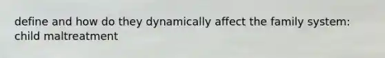 define and how do they dynamically affect the family system: child maltreatment