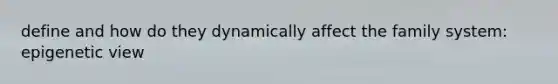 define and how do they dynamically affect the family system: epigenetic view