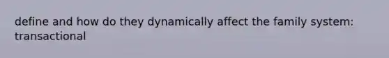 define and how do they dynamically affect the family system: transactional