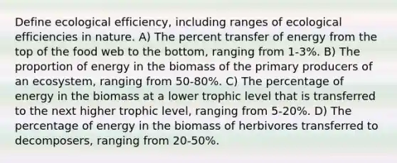 Define ecological efficiency, including ranges of ecological efficiencies in nature. A) The percent transfer of energy from the top of the food web to the bottom, ranging from 1-3%. B) The proportion of energy in the biomass of the primary producers of an ecosystem, ranging from 50-80%. C) The percentage of energy in the biomass at a lower trophic level that is transferred to the next higher trophic level, ranging from 5-20%. D) The percentage of energy in the biomass of herbivores transferred to decomposers, ranging from 20-50%.