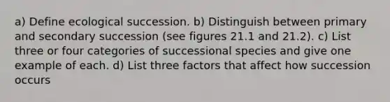 a) Define ecological succession. b) Distinguish between primary and secondary succession (see figures 21.1 and 21.2). c) List three or four categories of successional species and give one example of each. d) List three factors that affect how succession occurs