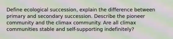 Define ecological succession, explain the difference between primary and secondary succession. Describe the pioneer community and the climax community. Are all climax communities stable and self-supporting indefinitely?