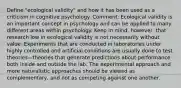 Define "ecological validity" and how it has been used as a criticism in cognitive psychology. Comment: Ecological validity is an important concept in psychology and can be applied to many different areas within psychology. Keep in mind, however, that research low in ecological validity is not necessarily without value. Experiments that are conducted in laboratories under highly controlled and artificial conditions are usually done to test theories—theories that generate predictions about performance both inside and outside the lab. The experimental approach and more naturalistic approaches should be viewed as complementary, and not as competing against one another.