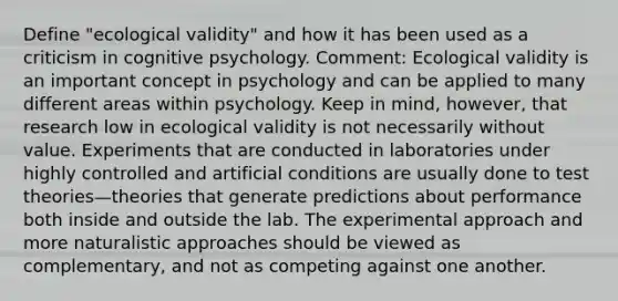 Define "ecological validity" and how it has been used as a criticism in cognitive psychology. Comment: Ecological validity is an important concept in psychology and can be applied to many different areas within psychology. Keep in mind, however, that research low in ecological validity is not necessarily without value. Experiments that are conducted in laboratories under highly controlled and artificial conditions are usually done to test theories—theories that generate predictions about performance both inside and outside the lab. The experimental approach and more naturalistic approaches should be viewed as complementary, and not as competing against one another.