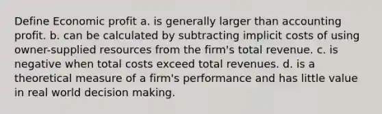 Define Economic profit a. is generally larger than accounting profit. b. can be calculated by subtracting implicit costs of using owner-supplied resources from the firm's total revenue. c. is negative when total costs exceed total revenues. d. is a theoretical measure of a firm's performance and has little value in real world decision making.