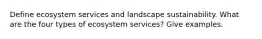 Define ecosystem services and landscape sustainability. What are the four types of ecosystem services? Give examples.